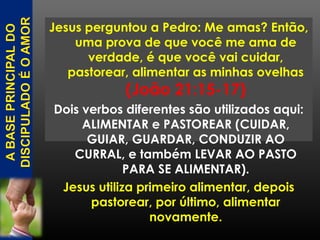 Jesus perguntou a Pedro: Me amas? Então,
uma prova de que você me ama de
verdade, é que você vai cuidar,
pastorear, alimentar as minhas ovelhas
(João 21:15-17)
Dois verbos diferentes são utilizados aqui:
ALIMENTAR e PASTOREAR (CUIDAR,
GUIAR, GUARDAR, CONDUZIR AO
CURRAL, e também LEVAR AO PASTO
PARA SE ALIMENTAR).
Jesus utiliza primeiro alimentar, depois
pastorear, por último, alimentar
novamente.
 