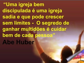 “Uma igreja bem
discipulada é uma igreja
sadia e que pode crescer
sem limites - O segredo de
ganhar multidões é cuidar
bem de cada pessoa”
Abe Huber
 