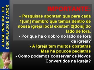 IMPORTANTE:
- Pesquisas apontam que para cada
1[um] membro que temos dentro de
nossa igreja local existem 2[dois] do
lado de fora.
- Por que há o dobro do lado de fora
da igreja?
- A Igreja tem muitos obstetras
Mas há poucos pediatras
- Como podemos conservar os Novos
Convertidos na Igreja?
 