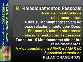 R: Relacionamentos Pessoais
A vida é constituída de
relacionamentos;
4 dos 10 Mandamentos falam do
nosso relacionamento com Deus;
Enquanto 6 falam sobre nosso
relacionamento com as pessoas;
Todos os 10 Mandamentos são sobre
relacionamentos.
A vida consiste em AMAR e AMAR só
é possível através de
RELACIONAMENTOS.
Comopodemosconservaros
NovosConvertidosnaIgreja?
 