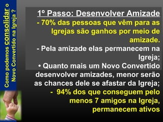 1º Passo: Desenvolver Amizade
- 70% das pessoas que vêm para as
Igrejas são ganhos por meio de
amizade.
- Pela amizade elas permanecem na
Igreja;
• Quanto mais um Novo Convertido
desenvolver amizades, menor serão
as chances dele se afastar da Igreja;
- 94% dos que conseguem pelo
menos 7 amigos na Igreja,
permanecem ativos
Comopodemosconsolidaro
NovoConvertidonaIgreja?
 