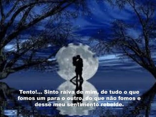 Tento!... Sinto raiva de mim, de tudo o que
fomos um para o outro, do que não fomos e
      desse meu sentimento rebelde.
 