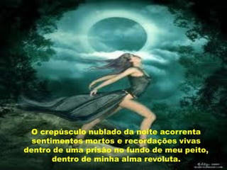 O crepúsculo nublado da noite acorrenta
  sentimentos mortos e recordações vivas
dentro de uma prisão no fundo de meu peito,
       dentro de minha alma revoluta.
 