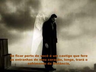 Se ficar perto de você é um castigo que fere
as entranhas de meu coração, longe, trará o
          sofrimento da distância,
 