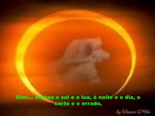 Sim!... Somos o sol e a lua, à noite e o dia, o
             certo e o errado,
 