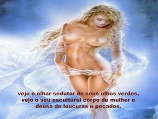 vejo o olhar sedutor de seus olhos verdes,
 vejo o seu escultural corpo de mulher e
      deusa de loucuras e pecados.
 