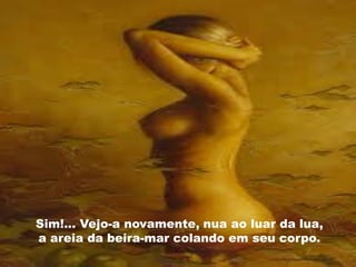 Sim!... Vejo-a novamente, nua ao luar da lua,
a areia da beira-mar colando em seu corpo.
 