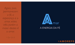 # A M O R E F E
Agora, pois,
permanecem
a fé, a
esperança e o
amor, estes
três; porém o
maior destes é
o amor.
1 Co 13.13
amar
A ENERGIA DA FÉ
 