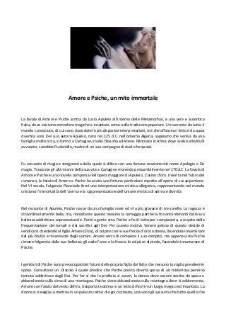 Amore e Psiche, un mito immortale
La favola di Amore e Psiche scritta da Lucio Apuleio all’interno delle Metamorfosi, è una vera e autentica
fiaba, dove esistono atmosfere magiche e incantate come nella tradizione popolare. Un racconto da tutto il
mondo conosciuto, di cui sono state date le più disparate interpretazioni, ma che affascina i lettori da quasi
duemila anni. Del suo autore Apuleio, nato nel 125 d.C. nell’odierna Algeria, sappiamo che veniva da una
famiglia molto ricca, si formò a Cartagine, studio filosofia ad Atene. Ritornato in Africa dove svolse attività di
avvocato, conobbe Pudentilla, madre di un suo compagno di studi che sposò.
Fu accusato di magia e stregoneria dalla quale si difese con una famosa orazione dal nome Apologia o De
magia. Trascorse gli ultimi anni della sua vita a Cartagine morendo presumibilmente nel 170 d.C. La favola di
Amore e Psiche è una novella compresa nell’opera maggiore di Apuleio, L’asino d’oro. Inserita nel fulcro del
romanzo, la favole di Amore e Psiche ha avuto una fortuna particolare rispetto all’opera di cui appartiene.
Nel VI secolo, Fulgenzio Planciade fornì una interpretazione mistico-allegorica, rappresentando nel mondo
cristiano l’immortalità dell ‘anima e la rappresentazione dell’unione mistica di anima e divinità
Nel racconto di Apuleio, Psiche nasce da una famiglia reale ed è la più giovane di tre sorelle. La ragazza è
straordinariamente bella, ma, nonostante questo nessuno la corteggia perché tutti sono intimoriti dalla sua
bellezza addirittura soprannaturale. Però la gente ama Psiche e fa di tutto per compiacerla, a scapito della
frequentazione dei templi e dei sacrifici agli Dei. Per questo motivo Venere gelosa di questo decide di
vendicarsi chiedendo al figlio Amore (Eros), di colpire con le sue frecce d’oro la donna, facendola innamorare
del più brutto e miserevole degli uomini. Amore cerca di compiere il suo compito, ma appena vista Psiche
rimane folgorato dalla sua bellezza; gli cade l’arco e la freccia lo colpisce al piede, facendolo innamorare di
Psiche.
I genitori di Psiche sono preoccupati del futuro della propria figlia dal fatto che nessuno la voglia prendere in
sposa. Consultano un Oracolo il quale predice che Psiche presto diverrà sposa di un misteriosa persona
temuta addirittura dagli Dei. Per far sì che la profezia si avveri, la donna deve essere vestita da sposa e
abbandonata sulla cima di una montagna. Psiche viene abbandonata sulla montagna dove si addormenta.
Amore con l’aiuto del vento Zèfiro, trasporta la donna in un letto di fiori in un luogo magico ed incantato. La
donna si risveglia la mattina in un palazzo colmo di ogni ricchezza, una voce gli sussurra che tutto quello che
 