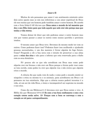 Amor e fé
Muitos de nós pensamos que amor é um sentimento existente entre
dois seres oposto mas se nós nos referirmos a um amor espiritual de Deus
ele nos ensina que um homem pode também amar o outro homem. De acordo
com o livro (João:3-16) diz-nos que Deus amou o mundo de tal maneira que
deu o seu filho único para que todo aquele que nele crer não pereça mas que
tenha a vida eterna.
Vamos deixar de dizer que não podemos amar o outro homem mas
sim que vamos passar a amar os outros como nossos queridos e preciosos
irmãos.
O mesmo amor que Deus teve. Devemos do mesmo modo ter com os
outros. Como podemos fazer isso? Podemos fazer isso acolhendo e ajudando
pessoas necessitadas, e um dos maiores é livrar alguém do fogo futuro.
Como? Pregando a ele a boa nova com o intuito de preservar a sua alma
para o reino dos céus e não para o inferno que esta reservada para o diabo
com os seus demónios.
Fé: poucos são os que não acreditam em Deus mas como pode
alguém crer em bruxas e não crer em Deus porque a bruxa pode voar como
se tem ouvido, como podes tu crer que alguém voa e não creres que alguém
criou o mundo.
A ciência diz que nada vem do nada e como pode o mundo existir se
ninguém o criou ou mesmo tu e os animais, para acreditares em Deus e só
pensares na tua existência. Algo que a ciência nunca poderá inventar é a
vida, só um ser da vida Deus, o único e incomparável ser supremo no mundo
e nos céus.
Como diz em (Hebreus11.1) devemos crer que Deus existe e vive. A
Bíblia diz que (Romanos:10-9.10) Se com a tua boca confessares e com o teu
coração creres serás salvo. 10- Porque com a boca se convença e com o
coração se cré para o arrependimento.
 