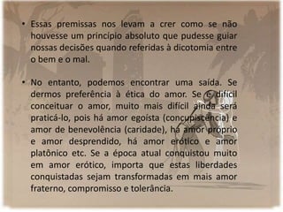 • Essas premissas nos levam a crer como se não
houvesse um princípio absoluto que pudesse guiar
nossas decisões quando referidas à dicotomia entre
o bem e o mal.
• No entanto, podemos encontrar uma saída. Se
dermos preferência à ética do amor. Se é difícil
conceituar o amor, muito mais difícil ainda será
praticá-lo, pois há amor egoísta (concupiscência) e
amor de benevolência (caridade), há amor próprio
e amor desprendido, há amor erótico e amor
platônico etc. Se a época atual conquistou muito
em amor erótico, importa que estas liberdades
conquistadas sejam transformadas em mais amor
fraterno, compromisso e tolerância.
 