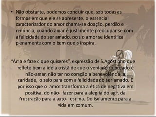 • Não obstante, podemos concluir que, sob todas as
formas em que ele se apresente, o essencial
caracterizador do amor chama-se doação, perdão e
renúncia, quando amar é justamente preocupar-se com
a felicidade do ser amado, pois o amor se identifica
plenamente com o bem que o inspira.
“Ama e faze o que quiseres”, expressão de S.Agostinho que
reflete bem a idéia cristã de que o verdadeiro pecado é
não-amar, não ter no coração a benevolência, a
caridade, o zelo para com a felicidade do ser amado. É
por isso que o amor transforma a ética de negativa em
positiva, do não- fazer para a alegria do agir, da
frustração para a auto- estima. Do isolamento para a
vida em comum.
 