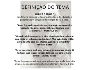 DEFINIÇÃO DO TEMA
O QUE É O AMOR ?
Esta foi uma pesquisa feita por profissionais de educação e
psicologia com um grupo de crianças de 4 a 8 anos.
"Amor é quando alguém te magoa, e você, mesmo muito
magoado, não grita, porque sabe que isso fere seus
sentimentos" - Mathew, 6 anos
"Quando minha avó pegou artrite, ela não podia se debruçar
para pintar as unhas dos dedos do pé. Meu avô, desde então,
pinta as unha para ela. Mesmo quando ele tem artrite" -
Rebecca, 8 anos
"Eu sei que minha irmã mais velha me ama, porque ela me dá
todas as suas roupas velhas e tem que sair para comprar
outras" - Lauren, 4 anos
"Amor é como uma velhinha e um velhinho que ainda são muito
amigos, mesmo conhecendo há muito tempo" - Tommy, 6 anos
 