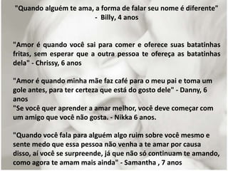 "Quando alguém te ama, a forma de falar seu nome é diferente"
- Billy, 4 anos
"Amor é quando você sai para comer e oferece suas batatinhas
fritas, sem esperar que a outra pessoa te ofereça as batatinhas
dela" - Chrissy, 6 anos
"Amor é quando minha mãe faz café para o meu pai e toma um
gole antes, para ter certeza que está do gosto dele" - Danny, 6
anos
"Se você quer aprender a amar melhor, você deve começar com
um amigo que você não gosta. - Nikka 6 anos.
"Quando você fala para alguém algo ruim sobre você mesmo e
sente medo que essa pessoa não venha a te amar por causa
disso, aí você se surpreende, já que não só continuam te amando,
como agora te amam mais ainda" - Samantha , 7 anos
 