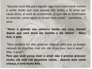 “Quando você fala para alguém algo ruim sobre você mesmo
e sente medo que essa pessoa não venha a te amar por
causa disso, aí você se surpreende, já que não só continuam
te amando, como agora te amam mais ainda" - Samantha , 7
anos
"Amor é quando seu cachorro lambe sua cara, mesmo
depois que você deixa ele sozinho o dia inteiro" - Mary
Ann, 4 anos
"Deus poderia ter dito palavras mágicas para que os pregos
caíssem do crucifixo, mas ele não disse isso. Isso é amor" -
Max, 5 anos".
Para que você possa viver o amor não é preciso procurar
muito, ele está nas pequenas coisas... Apenas ame como
criança, e será muito feliz.
 
