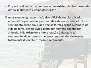 • O que é realmente o amor, sendo que existem tantas formas de
um só sentimento e como decifrá-lo?
O amor é um enigma por si só, algo difícil de ser classificado,
entendido e por muitas pessoas difícil de ser expressado. Este
sentimento existe em suas diversas formas desde o começo de
vida na terra. Sendo vivido tanto por homens quanto por
animais. Não existe uma interpretação única para tal
sentimento, duas pessoas podem compreender de formas
totalmente diferente o mesmo sentimento.
 