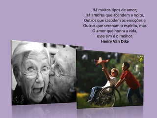 Há muitos tipos de amor;
Há amores que acendem a noite,
Outros que sacodem as emoções e
Outros que serenam o espírito, mas
O amor que honra a vida,
esse sim é o melhor.
Henry Van Dike
 