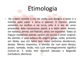 Etimologia
• Na origem remota a raiz do verbo que designa o amor é a
mesma para cavar a terra e plantar. O homem planta
sementes na mulher e na terra, este é o ato de amor
primordial. Mas resumamos assim: é o latim amor. Amore,
em italiano; amour, em francês; amor, em espanhol. Todas as
línguas neolatinas apenas variam um pouco o amor original.
No alemão, é uma palavra de origem grega, Liebe, presente
em libido, que em latim tem como sinônimo desiderium,
desejo. Menos impreciso, o alemão diz Lust para desejo,
prazer, vontade, tesão, mas Lust etimologicamente significa
inclinar-se. E ainda tem Wunsch (desejo) e Begierde
(rachadura, abertura).
 