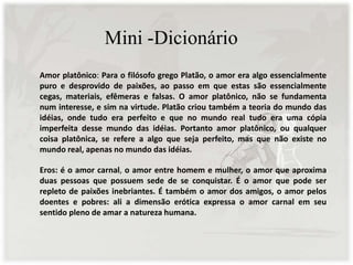 Mini -Dicionário
Amor platônico: Para o filósofo grego Platão, o amor era algo essencialmente
puro e desprovido de paixões, ao passo em que estas são essencialmente
cegas, materiais, efêmeras e falsas. O amor platônico, não se fundamenta
num interesse, e sim na virtude. Platão criou também a teoria do mundo das
idéias, onde tudo era perfeito e que no mundo real tudo era uma cópia
imperfeita desse mundo das idéias. Portanto amor platônico, ou qualquer
coisa platônica, se refere a algo que seja perfeito, mas que não existe no
mundo real, apenas no mundo das idéias.
Eros: é o amor carnal, o amor entre homem e mulher, o amor que aproxima
duas pessoas que possuem sede de se conquistar. É o amor que pode ser
repleto de paixões inebriantes. É também o amor dos amigos, o amor pelos
doentes e pobres: ali a dimensão erótica expressa o amor carnal em seu
sentido pleno de amar a natureza humana.
 