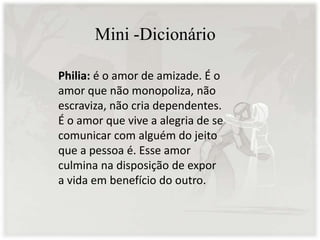 Mini -Dicionário
Philia: é o amor de amizade. É o
amor que não monopoliza, não
escraviza, não cria dependentes.
É o amor que vive a alegria de se
comunicar com alguém do jeito
que a pessoa é. Esse amor
culmina na disposição de expor
a vida em benefício do outro.
 