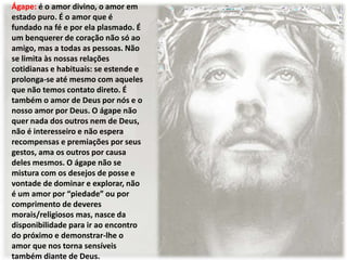 Ágape: é o amor divino, o amor em
estado puro. É o amor que é
fundado na fé e por ela plasmado. É
um benquerer de coração não só ao
amigo, mas a todas as pessoas. Não
se limita às nossas relações
cotidianas e habituais: se estende e
prolonga-se até mesmo com aqueles
que não temos contato direto. É
também o amor de Deus por nós e o
nosso amor por Deus. O ágape não
quer nada dos outros nem de Deus,
não é interesseiro e não espera
recompensas e premiações por seus
gestos, ama os outros por causa
deles mesmos. O ágape não se
mistura com os desejos de posse e
vontade de dominar e explorar, não
é um amor por “piedade” ou por
comprimento de deveres
morais/religiosos mas, nasce da
disponibilidade para ir ao encontro
do próximo e demonstrar-lhe o
amor que nos torna sensíveis
também diante de Deus.
 