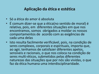 Aplicação da ética e estética
• Só a ética do amor é absoluta
• É comum dizer-se que a ética(no sentido de moral) é
relativa, pois, em diferentes situações em que nos
encontramos, somos obrigados a moldar os nossos
comportamentos de acordo com as exigências de
cada uma delas
• Isto resulta facilmente verificável, pois, na condição de
seres complexos, corporais e espirituais, importa que,
ao agir, tenhamos de satisfazer diferentes apelos,
sensíveis e racionais, o que nos coloca na condição de
seres multi-éticos, submetidos pelas diferentes
naturezas das situações que por nós são vividas, o que
faz da ética humana uma interdisciplinaridade.
 