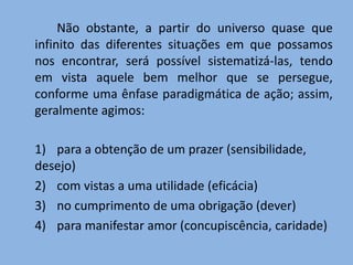 Não obstante, a partir do universo quase que
infinito das diferentes situações em que possamos
nos encontrar, será possível sistematizá-las, tendo
em vista aquele bem melhor que se persegue,
conforme uma ênfase paradigmática de ação; assim,
geralmente agimos:
1) para a obtenção de um prazer (sensibilidade,
desejo)
2) com vistas a uma utilidade (eficácia)
3) no cumprimento de uma obrigação (dever)
4) para manifestar amor (concupiscência, caridade)
 