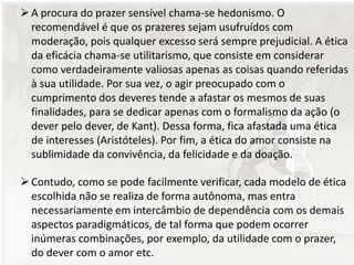 A procura do prazer sensível chama-se hedonismo. O
recomendável é que os prazeres sejam usufruídos com
moderação, pois qualquer excesso será sempre prejudicial. A ética
da eficácia chama-se utilitarismo, que consiste em considerar
como verdadeiramente valiosas apenas as coisas quando referidas
à sua utilidade. Por sua vez, o agir preocupado com o
cumprimento dos deveres tende a afastar os mesmos de suas
finalidades, para se dedicar apenas com o formalismo da ação (o
dever pelo dever, de Kant). Dessa forma, fica afastada uma ética
de interesses (Aristóteles). Por fim, a ética do amor consiste na
sublimidade da convivência, da felicidade e da doação.
Contudo, como se pode facilmente verificar, cada modelo de ética
escolhida não se realiza de forma autônoma, mas entra
necessariamente em intercâmbio de dependência com os demais
aspectos paradigmáticos, de tal forma que podem ocorrer
inúmeras combinações, por exemplo, da utilidade com o prazer,
do dever com o amor etc.
 