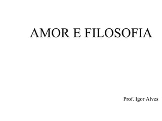 AMOR E FILOSOFIA
Prof. Igor Alves
 