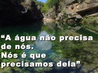 ““A água não precisaA água não precisa
de nós.de nós.
Nós é queNós é que
precisamos dela”precisamos dela”
 