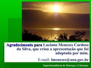 AGÊNCIA NACIONAL DE ÁGUAS – ANA
Superintendência de Outorga e Cobrança
AgradecimentoAgradecimento parapara Luciano Meneses Cardoso
da Silva, que criou a apresentação que foi
adaptada por mim.
E-mail: lmeneses@ana.gov.br
 