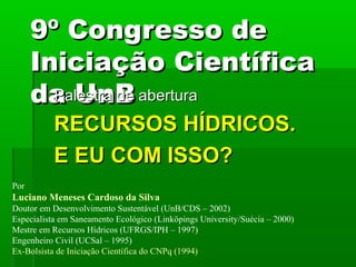 9º Congresso de9º Congresso de
Iniciação CientíficaIniciação Científica
da UnBda UnBPalestra de aberturaPalestra de abertura
RECURSOS HÍDRICOS.RECURSOS HÍDRICOS.
E EU COM ISSO?E EU COM ISSO?
Por
Luciano Meneses Cardoso da Silva
Doutor em Desenvolvimento Sustentável (UnB/CDS – 2002)
Especialista em Saneamento Ecológico (Linköpings University/Suécia – 2000)
Mestre em Recursos Hídricos (UFRGS/IPH – 1997)
Engenheiro Civil (UCSal – 1995)
Ex-Bolsista de Iniciação Científica do CNPq (1994)
 