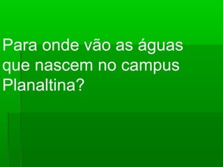 Para onde vão as águas
que nascem no campus
Planaltina?
 