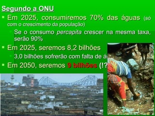 Segundo a ONUSegundo a ONU
 Em 2025, consumiremos 70% das águasEm 2025, consumiremos 70% das águas (só(só
com o crescimento da população)com o crescimento da população)
 Se o consumoSe o consumo percapitapercapita crescer na mesma taxa,crescer na mesma taxa,
serão 90%serão 90%
 Em 2025, seremos 8,2 bilhõesEm 2025, seremos 8,2 bilhões
 3,0 bilhões sofrerão com falta de água3,0 bilhões sofrerão com falta de água
 Em 2050, seremosEm 2050, seremos 9 bilhões9 bilhões (!?)(!?)
 