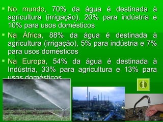  No mundoNo mundo, 70% da água é destinada à, 70% da água é destinada à
agricultura (irrigação), 20% para indústria eagricultura (irrigação), 20% para indústria e
10% para usos domésticos10% para usos domésticos
 Na ÁfricaNa África, 88% da água é destinada à, 88% da água é destinada à
agricultura (irrigação), 5% para indústria e 7%agricultura (irrigação), 5% para indústria e 7%
para usos domésticospara usos domésticos
 Na EuropaNa Europa, 54% da água é destinada à, 54% da água é destinada à
Indústria, 33% para agricultura e 13% paraIndústria, 33% para agricultura e 13% para
usos domésticosusos domésticos
 