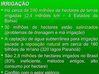 IRRIGAÇÃOIRRIGAÇÃO
 Há cerca deHá cerca de 240 milhões240 milhões de hectares de terrasde hectares de terras
irrigadasirrigadas (2,4 milhões km(2,4 milhões km22
≈≈ 4 Estados da4 Estados da
Bahia)Bahia)
 30 milhões de hectares estão30 milhões de hectares estão salinizadossalinizados
(problemas de drenagem e má irrigação)(problemas de drenagem e má irrigação)
 A captação de água subterrânea para irrigaçãoA captação de água subterrânea para irrigação
excede aexcede a reposição naturalreposição natural em cerca de 160em cerca de 160
bilhões de mbilhões de m33
/ano (320 lagos Paranoá)/ano (320 lagos Paranoá)
 SãoSão 2,8 milhões2,8 milhões de hectares irrigados no Brasilde hectares irrigados no Brasil
(93% ineficiente, métodos antigos, alto(93% ineficiente, métodos antigos, alto
consumo por hectare)consumo por hectare)

 