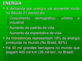 ENERGIAENERGIA
 A demanda porA demanda por energiaenergia vai aumentar muitovai aumentar muito
no Século 21 devido ao:no Século 21 devido ao:
 Crescimento demográfico, urbano eCrescimento demográfico, urbano e
industrialindustrial
 Aumento do padrão de vidaAumento do padrão de vida
 Aumento da expectativa de vidaAumento da expectativa de vida
 AsAs hidrelétricashidrelétricas representam 19% da energiarepresentam 19% da energia
produzida no mundo (No Brasil, 82%)produzida no mundo (No Brasil, 82%)
 HáHá 45 mil45 mil grandes barragens no mundo quegrandes barragens no mundo que
alagam 400 mil kmalagam 400 mil km22
(36 mil km(36 mil km22
, no Brasil), no Brasil)
 
