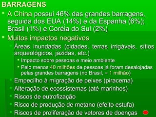 BARRAGENSBARRAGENS
 A ChinaA China possui 46% das grandes barragens,possui 46% das grandes barragens,
seguida dos EUA (14%) e da Espanha (6%);seguida dos EUA (14%) e da Espanha (6%);
Brasil (1%) e Coréia do Sul (2%)Brasil (1%) e Coréia do Sul (2%)
 Muitos impactos negativosMuitos impactos negativos
 Áreas inundadas (cidades, terras irrigáveis, sítiosÁreas inundadas (cidades, terras irrigáveis, sítios
arqueológicos, jazidas, etc.)arqueológicos, jazidas, etc.)
 Impacto sobre pessoas e meio ambienteImpacto sobre pessoas e meio ambiente
 Pelo menosPelo menos 40 milhões40 milhões de pessoas já foram desalojadasde pessoas já foram desalojadas
pelas grandes barragens (no Brasil,pelas grandes barragens (no Brasil, ≈≈ 1 milhão1 milhão))
 Empecilho à migração de peixes (piracema)Empecilho à migração de peixes (piracema)
 Alteração de ecossistemas (até marinhos)Alteração de ecossistemas (até marinhos)
 Riscos de eutrofizaçãoRiscos de eutrofização
 Risco de produção de metano (efeito estufa)Risco de produção de metano (efeito estufa)
 Riscos de proliferação de vetores de doençasRiscos de proliferação de vetores de doenças
 