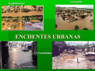 BLUMENAU(SC)BLUMENAU(SC)
ITAJUBÁ(MG)ITAJUBÁ(MG)
Curitiba(PR)Curitiba(PR)
ENCHENTES URBANASENCHENTES URBANAS
 