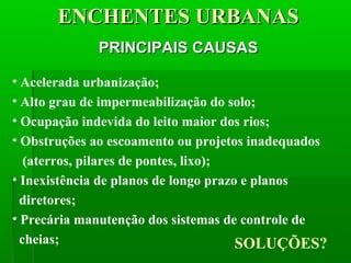 ENCHENTES URBANASENCHENTES URBANAS
PRINCIPAIS CAUSASPRINCIPAIS CAUSAS
• Acelerada urbanização;
• Alto grau de impermeabilização do solo;
• Ocupação indevida do leito maior dos rios;
• Obstruções ao escoamento ou projetos inadequados
(aterros, pilares de pontes, lixo);
• Inexistência de planos de longo prazo e planos
diretores;
• Precária manutenção dos sistemas de controle de
cheias; SOLUÇÕES?
 