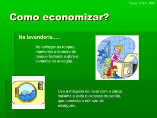Como economizar?Como economizar?
Na lavanderia.....
Ao esfregar as roupas,
mantenha a torneira do
tanque fechada e abra-a
somente no enxagüe.
Use a máquina de lavar com a carga
máxima e evite o excesso de sabão,
que aumenta o número de
enxágües.
Fonte: ANA, 2003
 