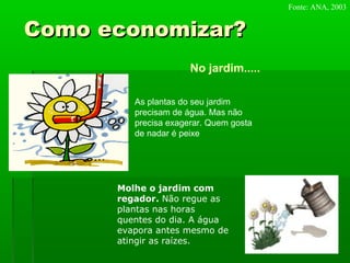 Como economizar?Como economizar?
No jardim.....
As plantas do seu jardim
precisam de água. Mas não
precisa exagerar. Quem gosta
de nadar é peixe
Molhe o jardim com
regador. Não regue as
plantas nas horas
quentes do dia. A água
evapora antes mesmo de
atingir as raízes.
Fonte: ANA, 2003
 