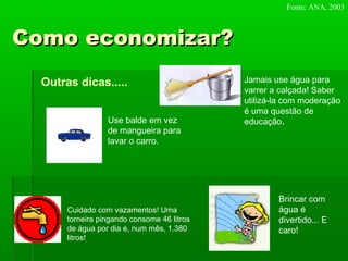 Como economizar?Como economizar?
Outras dicas.....
Use balde em vez
de mangueira para
lavar o carro.
Jamais use água para
varrer a calçada! Saber
utilizá-la com moderação
é uma questão de
educação.
Cuidado com vazamentos! Uma
torneira pingando consome 46 litros
de água por dia e, num mês, 1.380
litros!
Brincar com
água é
divertido... E
caro!
Fonte: ANA, 2003
 