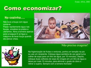 Como economizar?Como economizar?
Na cozinha.....
Não lave a louça com água
corrente
Passe rapidamente água nas
louças, ensaboe os pratos e
utensílios. Abra a torneira apenas
para enxaguar.E só ligue a
máquina de lavar louça quando
ela estiver cheia.
Na higienização de frutas e verduras, ponha um tampão na pia
ou use um recipiente. Coloque água sanitária de uso geral (uma
colher de sopa para um litro de água, por 15 minutos). Depois,
coloque duas colheres de sopa de vinagre em um litro de água e
deixe por mais 10 minutos, para eliminar o gosto do cloro e
retirar a sujeira. Sempre com a torneira fechada!
Fonte: ANA, 2003
Não precisa exagerar!
 