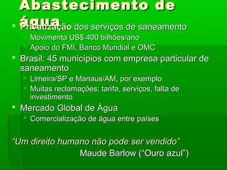 Abastecimento deAbastecimento de
águaágua PrivatizaçãoPrivatização dos serviços de saneamentodos serviços de saneamento
 Movimenta US$ 400 bilhões/anoMovimenta US$ 400 bilhões/ano
 Apoio do FMI, Banco Mundial e OMCApoio do FMI, Banco Mundial e OMC
 Brasil: 45 municípios com empresa particular deBrasil: 45 municípios com empresa particular de
saneamentosaneamento
 Limeira/SP e Manaus/AM, por exemploLimeira/SP e Manaus/AM, por exemplo
 Muitas reclamações: tarifa, serviços, falta deMuitas reclamações: tarifa, serviços, falta de
investimentoinvestimento
 Mercado Global de ÁguaMercado Global de Água
 Comercialização de água entre paísesComercialização de água entre países
““Um direito humano não pode ser vendido”Um direito humano não pode ser vendido”
Maude Barlow (“Ouro azul”)Maude Barlow (“Ouro azul”)
 