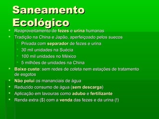 SaneamentoSaneamento
EcológicoEcológico
 Reaproveitamento deReaproveitamento de fezesfezes ee urinaurina humanashumanas
 Tradição na China e Japão, aperfeiçoado pelos suecosTradição na China e Japão, aperfeiçoado pelos suecos
 Privada comPrivada com separadorseparador de fezes e urinade fezes e urina
 30 mil unidades na Suécia30 mil unidades na Suécia
 100 mil unidades no México100 mil unidades no México
 5 milhões de unidades na China5 milhões de unidades na China
 Baixo custoBaixo custo: sem redes de coleta nem estações de tratamento: sem redes de coleta nem estações de tratamento
de esgotosde esgotos
 Não poluiNão polui os mananciais de águaos mananciais de água
 Reduzido consumo de água (Reduzido consumo de água (sem descargasem descarga))
 Aplicação em lavouras comoAplicação em lavouras como aduboadubo ee fertilizantefertilizante
 Renda extra ($) com aRenda extra ($) com a vendavenda das fezes e da urina (!)das fezes e da urina (!)
 