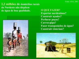 2,2 milhões de domicílios rurais
do Nordeste não dispõem
de água de boa qualidade.
Fonte: ANA, 2003
O QUE FAZER?
Exportar nordestinos?
Construir açudes?
Perfurar poços?
Carros-pipa?
Fazer transposições de água?
Construir cisternas?
 