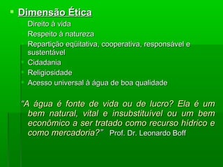  Dimensão ÉticaDimensão Ética
 Direito à vidaDireito à vida
 Respeito à naturezaRespeito à natureza
 Repartição eqüitativa, cooperativa, responsável eRepartição eqüitativa, cooperativa, responsável e
sustentávelsustentável
 CidadaniaCidadania
 ReligiosidadeReligiosidade
 Acesso universal à água de boa qualidadeAcesso universal à água de boa qualidade
““A água é fonte de vida ou de lucro? Ela é umA água é fonte de vida ou de lucro? Ela é um
bem natural, vital e insubstituível ou um bembem natural, vital e insubstituível ou um bem
econômico a ser tratado como recurso hídrico eeconômico a ser tratado como recurso hídrico e
como mercadoria?como mercadoria?”” Prof.Prof. Dr. Leonardo BoffDr. Leonardo Boff
 