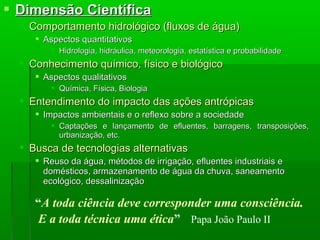  Dimensão CientíficaDimensão Científica
 Comportamento hidrológico (fluxos de água)Comportamento hidrológico (fluxos de água)
 Aspectos quantitativosAspectos quantitativos
 Hidrologia, hidráulica, meteorologia, estatística e probabilidadeHidrologia, hidráulica, meteorologia, estatística e probabilidade
 Conhecimento químico, físico e biológicoConhecimento químico, físico e biológico
 Aspectos qualitativosAspectos qualitativos
 Química, Física, BiologiaQuímica, Física, Biologia
 Entendimento do impacto das ações antrópicasEntendimento do impacto das ações antrópicas
 Impactos ambientais e o reflexo sobre a sociedadeImpactos ambientais e o reflexo sobre a sociedade
 Captações e lançamento de efluentes, barragens, transposições,Captações e lançamento de efluentes, barragens, transposições,
urbanização, etc.urbanização, etc.
 Busca de tecnologias alternativasBusca de tecnologias alternativas
 Reuso da água, métodos de irrigação, efluentes industriais eReuso da água, métodos de irrigação, efluentes industriais e
domésticos, armazenamento de água da chuva, saneamentodomésticos, armazenamento de água da chuva, saneamento
ecológico, dessalinizaçãoecológico, dessalinização
“A toda ciência deve corresponder uma consciência.
E a toda técnica uma ética” Papa João Paulo II
 