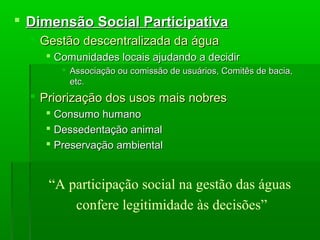  Dimensão Social ParticipativaDimensão Social Participativa
 Gestão descentralizada da águaGestão descentralizada da água
 Comunidades locais ajudando a decidirComunidades locais ajudando a decidir
 Associação ou comissão de usuários, Comitês de bacia,Associação ou comissão de usuários, Comitês de bacia,
etc.etc.
 Priorização dos usos mais nobresPriorização dos usos mais nobres
 Consumo humanoConsumo humano
 Dessedentação animalDessedentação animal
 Preservação ambientalPreservação ambiental
“A participação social na gestão das águas
confere legitimidade às decisões”
 